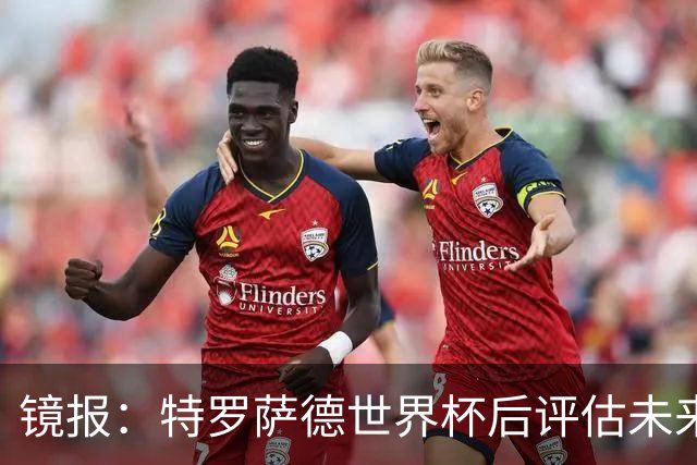 镜报：特罗萨德世界杯后评估未来，贝西克塔斯已口头报价2000万欧
